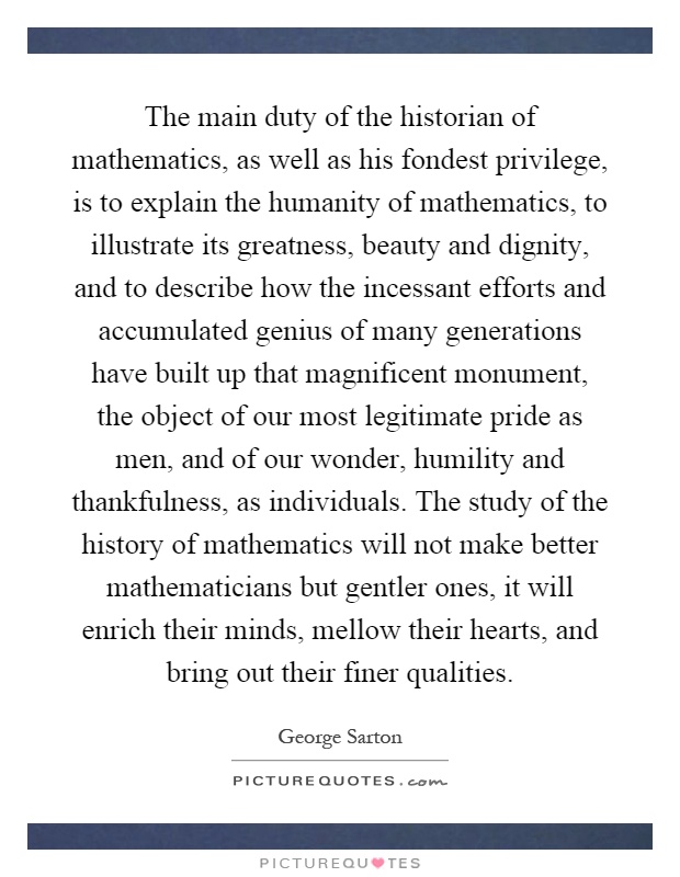 The main duty of the historian of mathematics, as well as his fondest privilege, is to explain the humanity of mathematics, to illustrate its greatness, beauty and dignity, and to describe how the incessant efforts and accumulated genius of many generations have built up that magnificent monument, the object of our most legitimate pride as men, and of our wonder, humility and thankfulness, as individuals. The study of the history of mathematics will not make better mathematicians but gentler ones, it will enrich their minds, mellow their hearts, and bring out their finer qualities Picture Quote #1