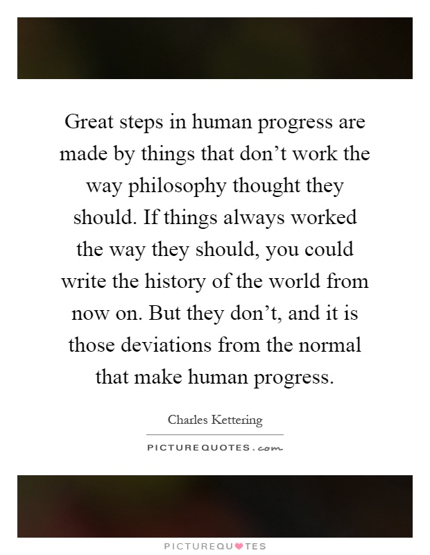 Great steps in human progress are made by things that don't work the way philosophy thought they should. If things always worked the way they should, you could write the history of the world from now on. But they don't, and it is those deviations from the normal that make human progress Picture Quote #1