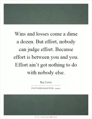 Wins and losses come a dime a dozen. But effort, nobody can judge effort. Because effort is between you and you. Effort ain’t got nothing to do with nobody else Picture Quote #1