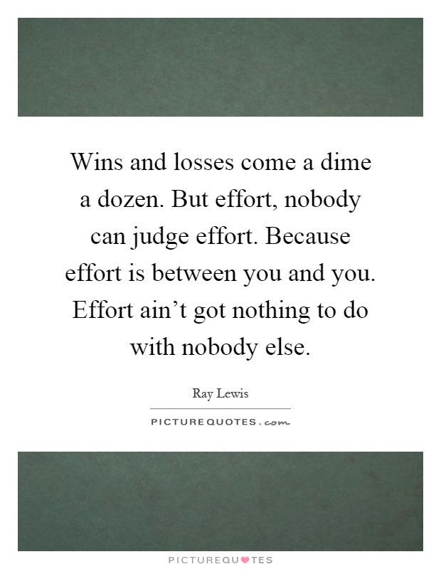 Wins and losses come a dime a dozen. But effort, nobody can judge effort. Because effort is between you and you. Effort ain't got nothing to do with nobody else Picture Quote #1