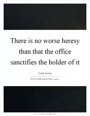 There is no worse heresy than that the office sanctifies the holder of it Picture Quote #1
