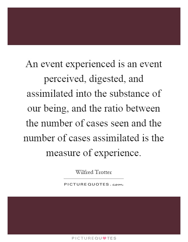 An event experienced is an event perceived, digested, and assimilated into the substance of our being, and the ratio between the number of cases seen and the number of cases assimilated is the measure of experience Picture Quote #1