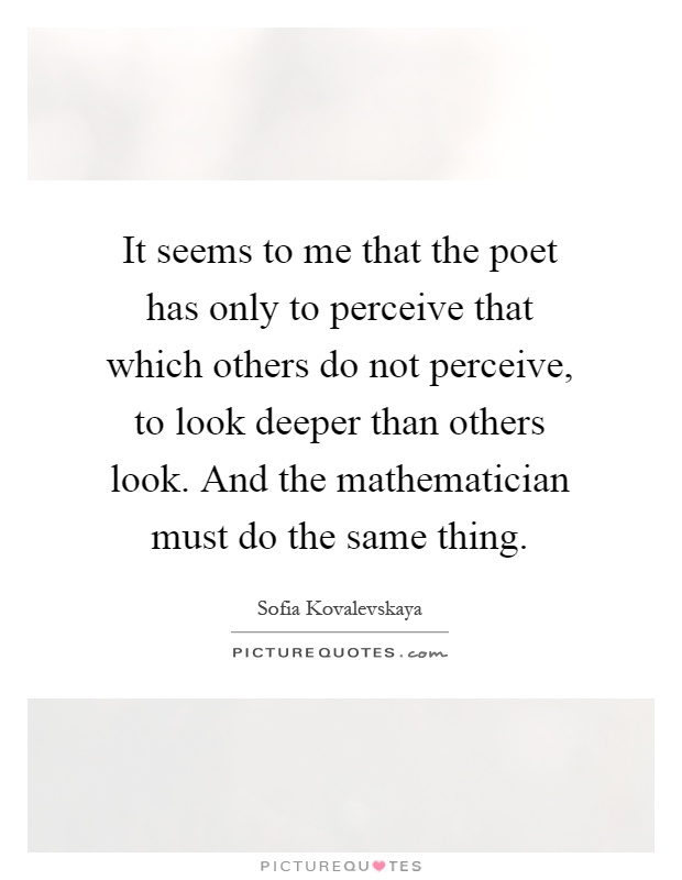It seems to me that the poet has only to perceive that which others do not perceive, to look deeper than others look. And the mathematician must do the same thing Picture Quote #1