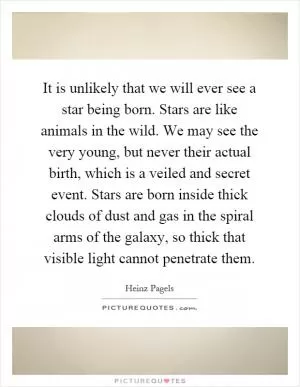 It is unlikely that we will ever see a star being born. Stars are like animals in the wild. We may see the very young, but never their actual birth, which is a veiled and secret event. Stars are born inside thick clouds of dust and gas in the spiral arms of the galaxy, so thick that visible light cannot penetrate them Picture Quote #1