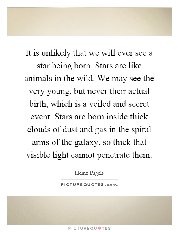 It is unlikely that we will ever see a star being born. Stars are like animals in the wild. We may see the very young, but never their actual birth, which is a veiled and secret event. Stars are born inside thick clouds of dust and gas in the spiral arms of the galaxy, so thick that visible light cannot penetrate them Picture Quote #1