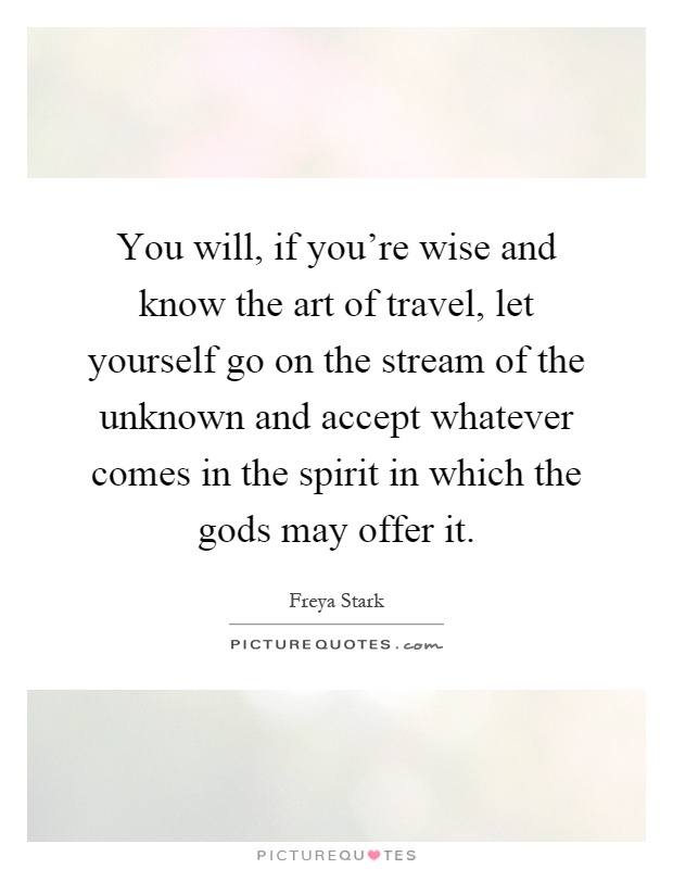 You will, if you're wise and know the art of travel, let yourself go on the stream of the unknown and accept whatever comes in the spirit in which the gods may offer it Picture Quote #1