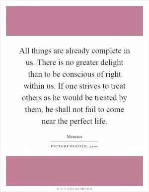 All things are already complete in us. There is no greater delight than to be conscious of right within us. If one strives to treat others as he would be treated by them, he shall not fail to come near the perfect life Picture Quote #1