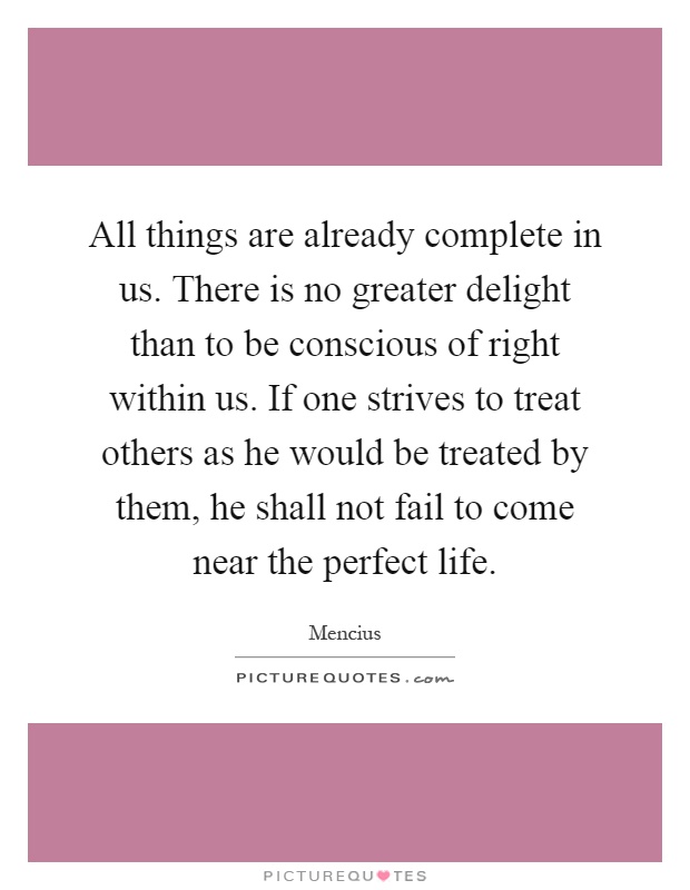 All things are already complete in us. There is no greater delight than to be conscious of right within us. If one strives to treat others as he would be treated by them, he shall not fail to come near the perfect life Picture Quote #1