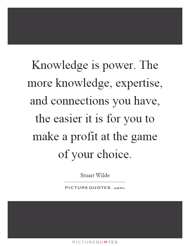 Knowledge is power. The more knowledge, expertise, and connections you have, the easier it is for you to make a profit at the game of your choice Picture Quote #1