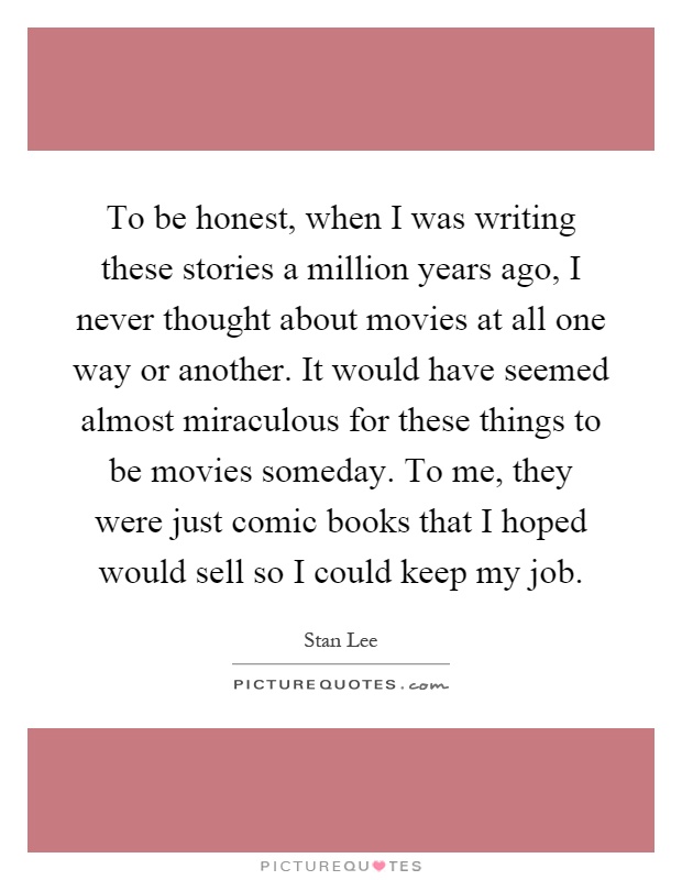 To be honest, when I was writing these stories a million years ago, I never thought about movies at all one way or another. It would have seemed almost miraculous for these things to be movies someday. To me, they were just comic books that I hoped would sell so I could keep my job Picture Quote #1