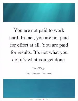 You are not paid to work hard. In fact, you are not paid for effort at all. You are paid for results. It’s not what you do; it’s what you get done Picture Quote #1