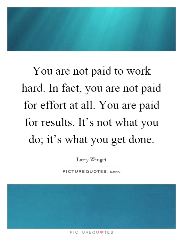 You are not paid to work hard. In fact, you are not paid for effort at all. You are paid for results. It's not what you do; it's what you get done Picture Quote #1