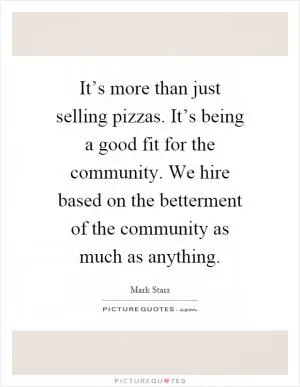 It’s more than just selling pizzas. It’s being a good fit for the community. We hire based on the betterment of the community as much as anything Picture Quote #1