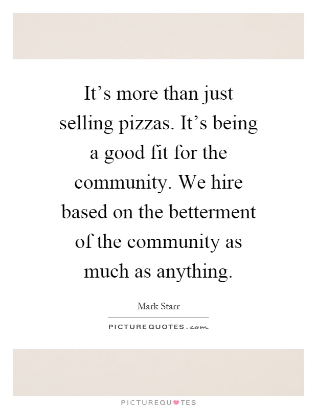 It's more than just selling pizzas. It's being a good fit for the community. We hire based on the betterment of the community as much as anything Picture Quote #1