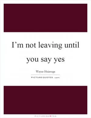 I’m not leaving until you say yes Picture Quote #1