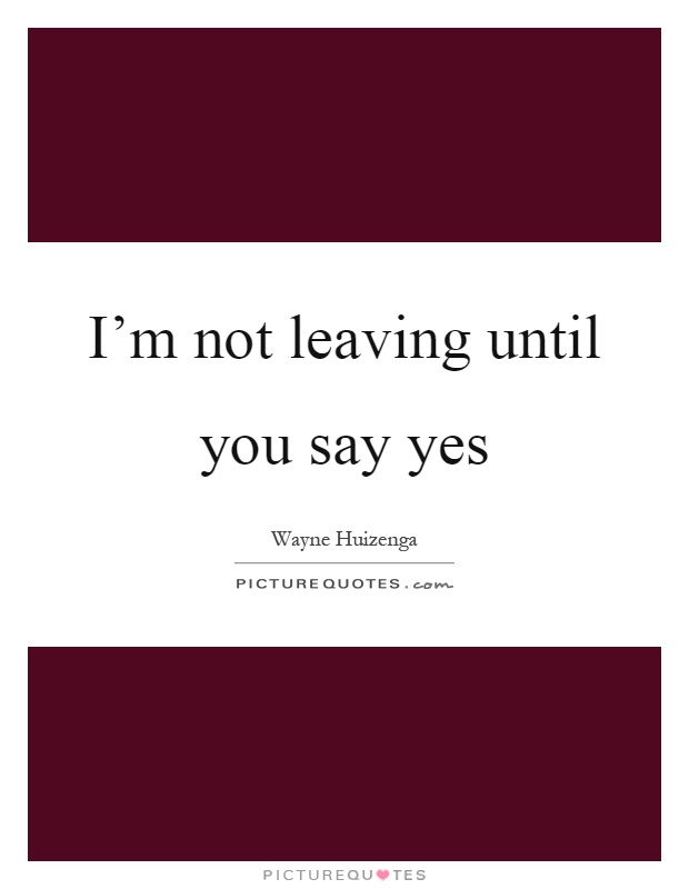 I'm not leaving until you say yes Picture Quote #1
