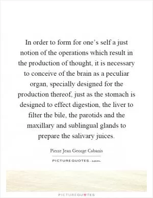 In order to form for one’s self a just notion of the operations which result in the production of thought, it is necessary to conceive of the brain as a peculiar organ, specially designed for the production thereof, just as the stomach is designed to effect digestion, the liver to filter the bile, the parotids and the maxillary and sublingual glands to prepare the salivary juices Picture Quote #1