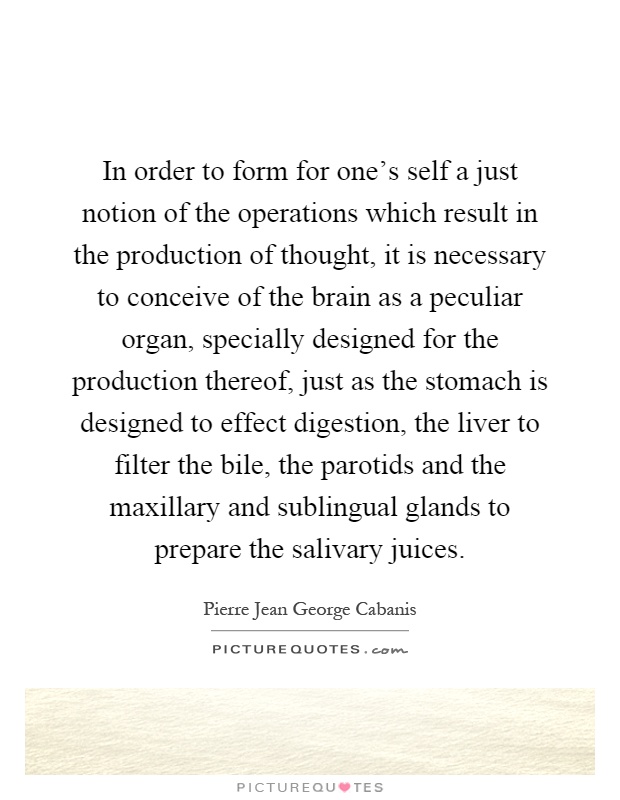 In order to form for one's self a just notion of the operations which result in the production of thought, it is necessary to conceive of the brain as a peculiar organ, specially designed for the production thereof, just as the stomach is designed to effect digestion, the liver to filter the bile, the parotids and the maxillary and sublingual glands to prepare the salivary juices Picture Quote #1