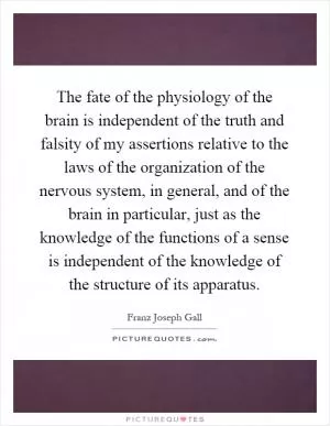 The fate of the physiology of the brain is independent of the truth and falsity of my assertions relative to the laws of the organization of the nervous system, in general, and of the brain in particular, just as the knowledge of the functions of a sense is independent of the knowledge of the structure of its apparatus Picture Quote #1
