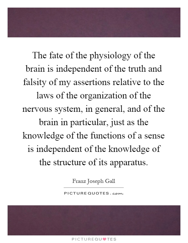 The fate of the physiology of the brain is independent of the truth and falsity of my assertions relative to the laws of the organization of the nervous system, in general, and of the brain in particular, just as the knowledge of the functions of a sense is independent of the knowledge of the structure of its apparatus Picture Quote #1