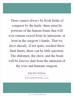 There cannot always be fresh fields of conquest by the knife; there must be portions of the human frame that will ever remain sacred from its intrusions, at least in the surgeon’s hands. That we have already, if not quite, reached these final limits, there can be little question. The abdomen, the chest, and the brain will be forever shut from the intrusion of the wise and humane surgeon Picture Quote #1