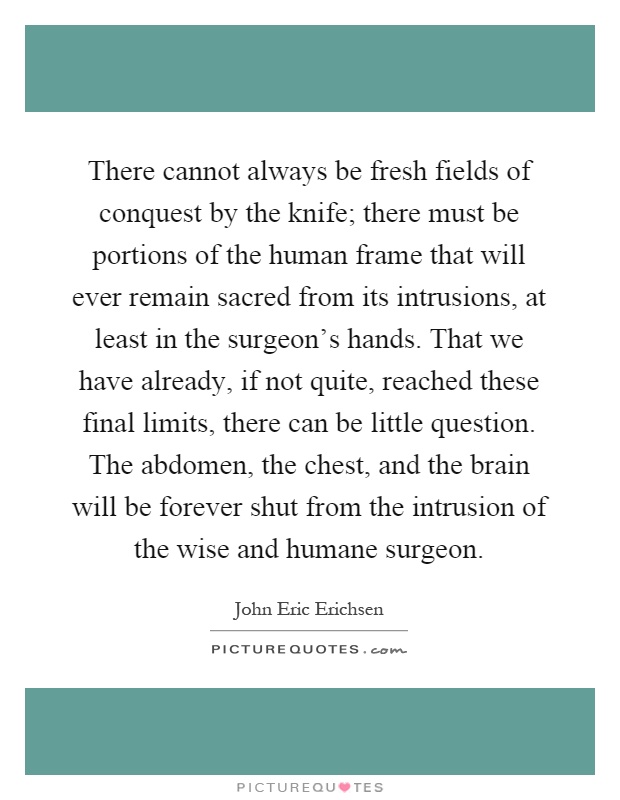 There cannot always be fresh fields of conquest by the knife; there must be portions of the human frame that will ever remain sacred from its intrusions, at least in the surgeon's hands. That we have already, if not quite, reached these final limits, there can be little question. The abdomen, the chest, and the brain will be forever shut from the intrusion of the wise and humane surgeon Picture Quote #1