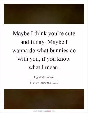 Maybe I think you’re cute and funny. Maybe I wanna do what bunnies do with you, if you know what I mean Picture Quote #1