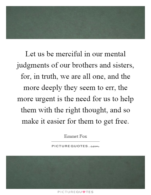 Let us be merciful in our mental judgments of our brothers and sisters, for, in truth, we are all one, and the more deeply they seem to err, the more urgent is the need for us to help them with the right thought, and so make it easier for them to get free Picture Quote #1