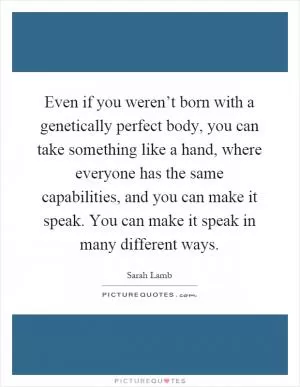 Even if you weren’t born with a genetically perfect body, you can take something like a hand, where everyone has the same capabilities, and you can make it speak. You can make it speak in many different ways Picture Quote #1