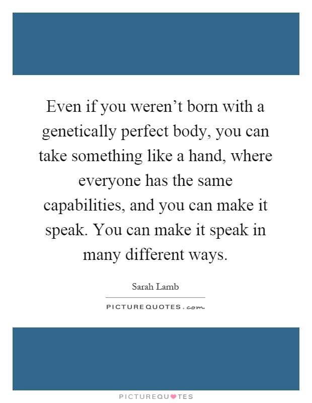 Even if you weren't born with a genetically perfect body, you can take something like a hand, where everyone has the same capabilities, and you can make it speak. You can make it speak in many different ways Picture Quote #1