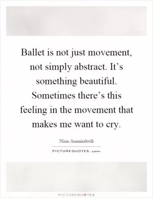 Ballet is not just movement, not simply abstract. It’s something beautiful. Sometimes there’s this feeling in the movement that makes me want to cry Picture Quote #1