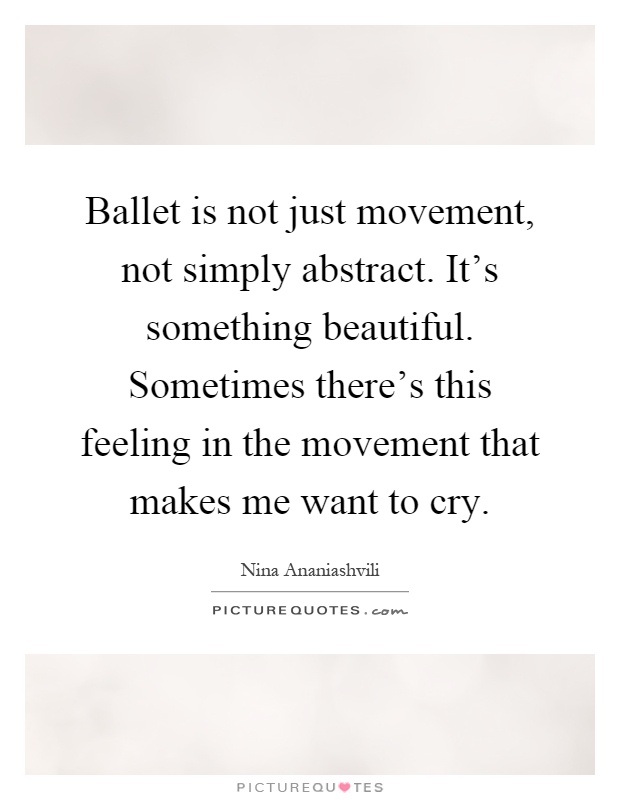 Ballet is not just movement, not simply abstract. It's something beautiful. Sometimes there's this feeling in the movement that makes me want to cry Picture Quote #1