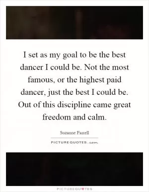 I set as my goal to be the best dancer I could be. Not the most famous, or the highest paid dancer, just the best I could be. Out of this discipline came great freedom and calm Picture Quote #1