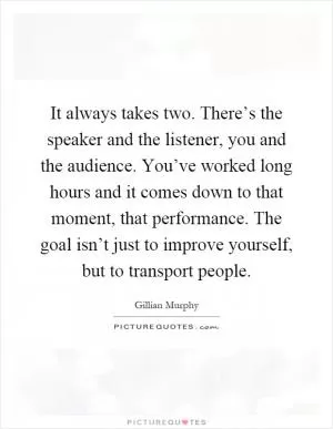 It always takes two. There’s the speaker and the listener, you and the audience. You’ve worked long hours and it comes down to that moment, that performance. The goal isn’t just to improve yourself, but to transport people Picture Quote #1