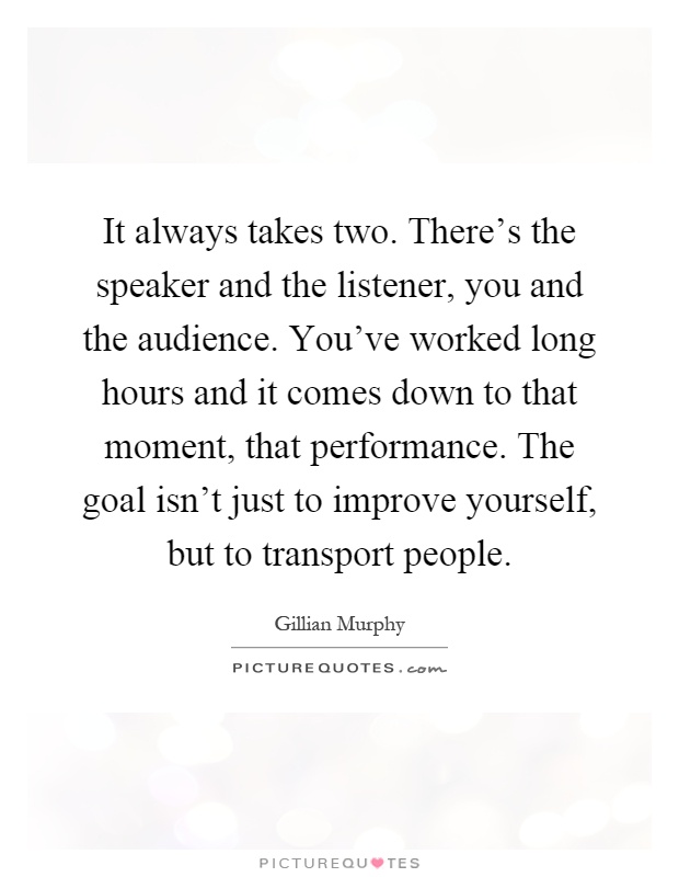 It always takes two. There's the speaker and the listener, you and the audience. You've worked long hours and it comes down to that moment, that performance. The goal isn't just to improve yourself, but to transport people Picture Quote #1