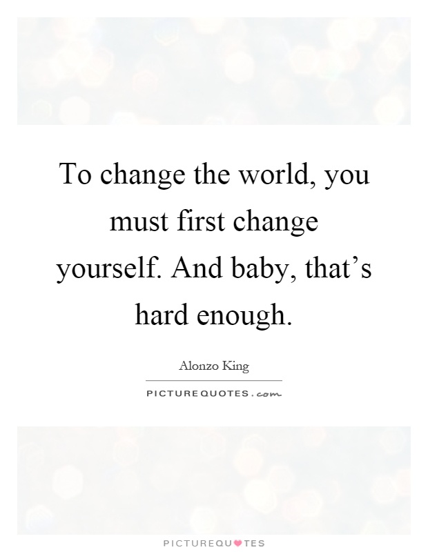 To change the world, you must first change yourself. And baby, that's hard enough Picture Quote #1