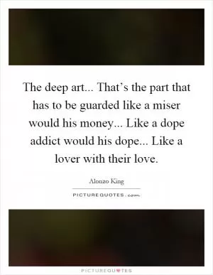 The deep art... That’s the part that has to be guarded like a miser would his money... Like a dope addict would his dope... Like a lover with their love Picture Quote #1