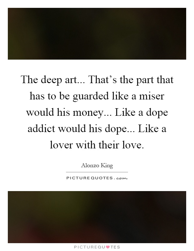 The deep art... That's the part that has to be guarded like a miser would his money... Like a dope addict would his dope... Like a lover with their love Picture Quote #1