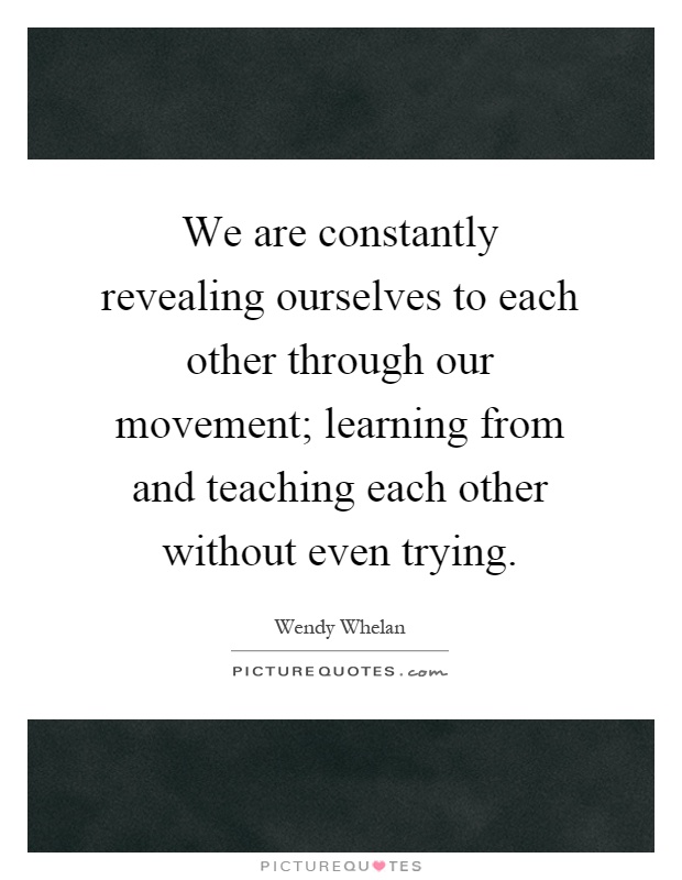 We are constantly revealing ourselves to each other through our movement; learning from and teaching each other without even trying Picture Quote #1