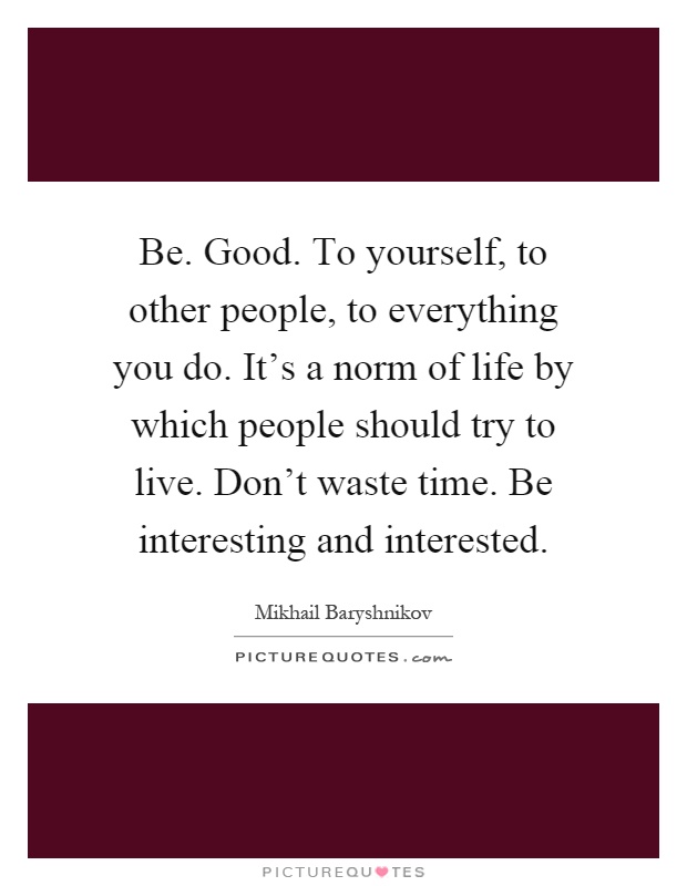 Be. Good. To yourself, to other people, to everything you do. It's a norm of life by which people should try to live. Don't waste time. Be interesting and interested Picture Quote #1