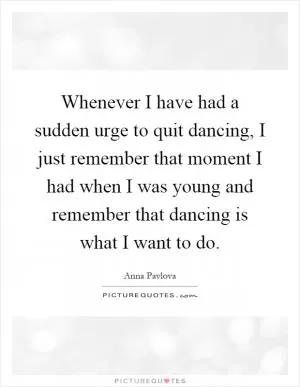 Whenever I have had a sudden urge to quit dancing, I just remember that moment I had when I was young and remember that dancing is what I want to do Picture Quote #1