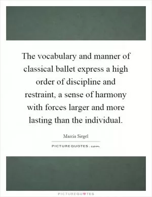 The vocabulary and manner of classical ballet express a high order of discipline and restraint, a sense of harmony with forces larger and more lasting than the individual Picture Quote #1