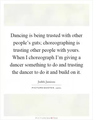 Dancing is being trusted with other people’s guts; choreographing is trusting other people with yours. When I choreograph I’m giving a dancer something to do and trusting the dancer to do it and build on it Picture Quote #1