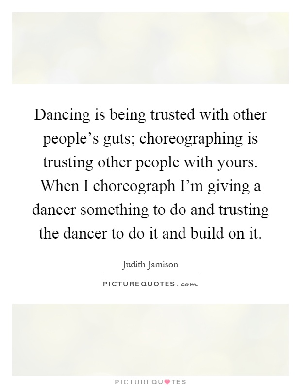 Dancing is being trusted with other people's guts; choreographing is trusting other people with yours. When I choreograph I'm giving a dancer something to do and trusting the dancer to do it and build on it Picture Quote #1