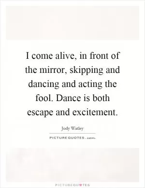 I come alive, in front of the mirror, skipping and dancing and acting the fool. Dance is both escape and excitement Picture Quote #1