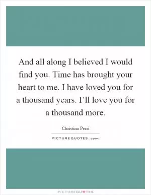 And all along I believed I would find you. Time has brought your heart to me. I have loved you for a thousand years. I’ll love you for a thousand more Picture Quote #1