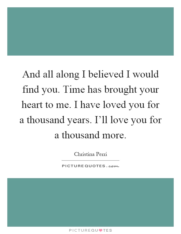 And all along I believed I would find you. Time has brought your heart to me. I have loved you for a thousand years. I'll love you for a thousand more Picture Quote #1