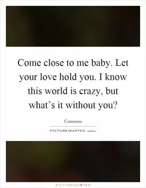 Come close to me baby. Let your love hold you. I know this world is crazy, but what’s it without you? Picture Quote #1