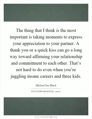 The thing that I think is the most important is taking moments to express your appreciation to your partner. A thank you or a quick kiss can go a long way toward affirming your relationship and commitment to each other. That’s not hard to do even when you’re juggling insane careers and three kids Picture Quote #1