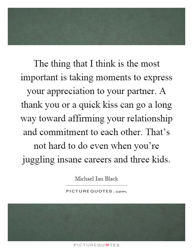 The thing that I think is the most important is taking moments to express your appreciation to your partner. A thank you or a quick kiss can go a long way toward affirming your relationship and commitment to each other. That's not hard to do even when you're juggling insane careers and three kids Picture Quote #1